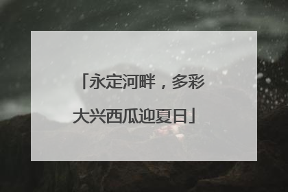 永定河畔，多彩大兴西瓜迎夏日