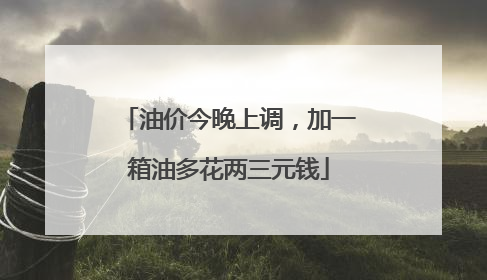 油价今晚上调，加一箱油多花两三元钱