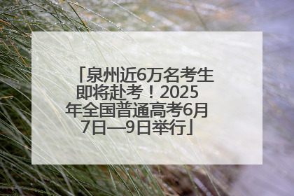 泉州近6万名考生即将赴考！2025年全国普通高考6月7日—9日举行