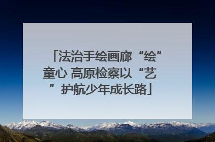 法治手绘画廊“绘”童心 高原检察以“艺”护航少年成长路