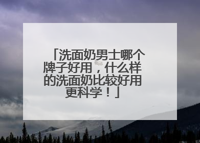 洗面奶男士哪个牌子好用，什么样的洗面奶比较好用更科学！