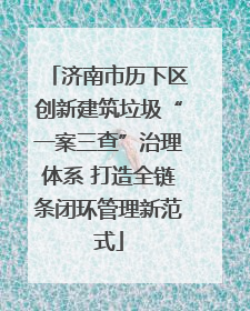 济南市历下区创新建筑垃圾“一案三查”治理体系 打造全链条闭环管理新范式