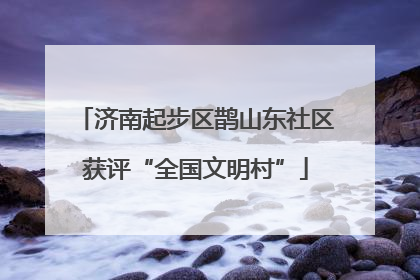济南起步区鹊山东社区获评“全国文明村”