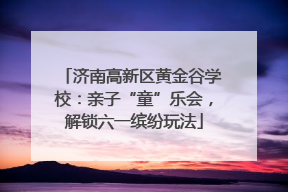 济南高新区黄金谷学校：亲子“童”乐会，解锁六一缤纷玩法