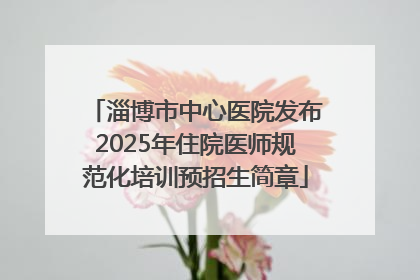 淄博市中心医院发布2025年住院医师规范化培训预招生简章