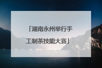 湖南永州举行手工制茶技能大赛