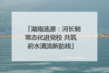 湖南涟源：河长制常态化进党校 共筑碧水清流新防线
