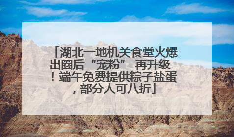 湖北一地机关食堂火爆出圈后“宠粉” 再升级！端午免费提供粽子盐蛋，部分人可八折