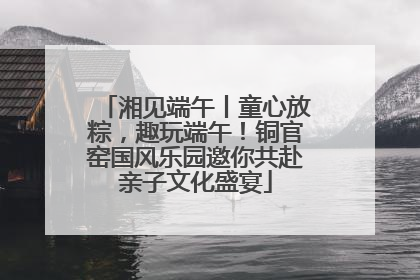 湘见端午丨童心放粽，趣玩端午！铜官窑国风乐园邀你共赴亲子文化盛宴