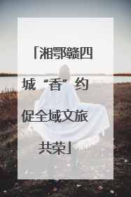 湘鄂赣四城“香”约促全域文旅共荣