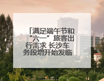 满足端午节和“六一”旅客出行需求 长沙车务段增开始发临客12趟