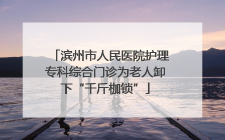 滨州市人民医院护理专科综合门诊为老人卸下“千斤枷锁”