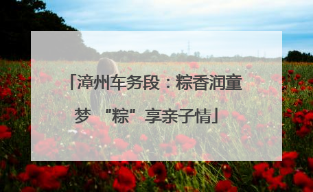 漳州车务段：粽香润童梦 “粽”享亲子情
