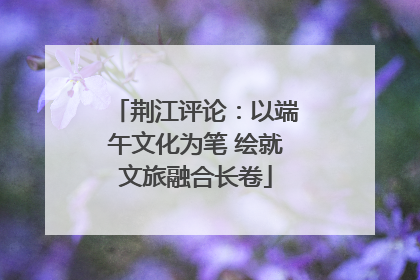 荆江评论：以端午文化为笔 绘就文旅融合长卷