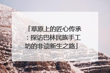 草原上的匠心传承：探访巴林民族手工坊的非遗新生之路