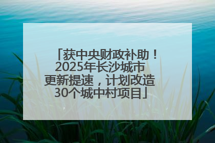 获中央财政补助！2025年长沙城市更新提速，计划改造30个城中村项目