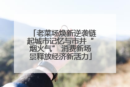 老菜场焕新逆袭链起城市记忆与市井“烟火气” 消费新场景释放经济新活力