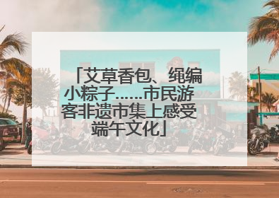 艾草香包、绳编小粽子……市民游客非遗市集上感受端午文化