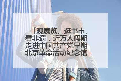 观展览、逛书市、看非遗，近万人假期走进中国共产党早期北京革命活动纪念馆解锁参观新体验
