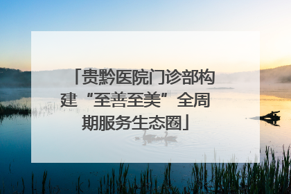 贵黔医院门诊部构建“至善至美”全周期服务生态圈