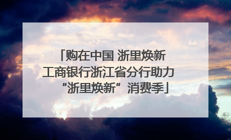 购在中国 浙里焕新 工商银行浙江省分行助力“浙里焕新”消费季