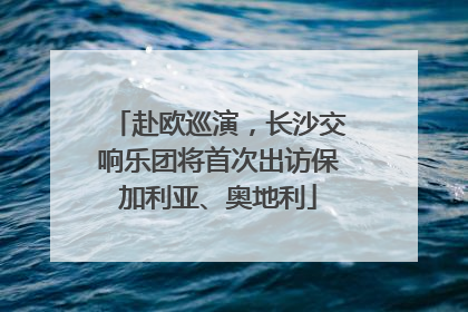 赴欧巡演，长沙交响乐团将首次出访保加利亚、奥地利