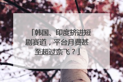 韩国、印度挤进短剧赛道，平台月费甚至超过奈飞？