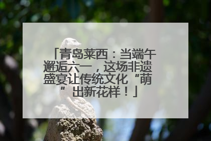 青岛莱西：当端午邂逅六一，这场非遗盛宴让传统文化“萌”出新花样！