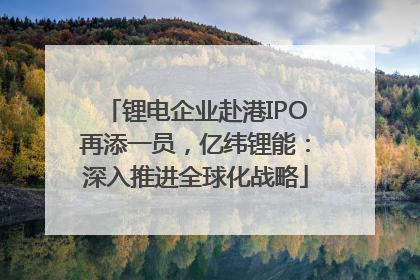 锂电企业赴港IPO再添一员，亿纬锂能：深入推进全球化战略