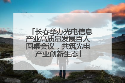 长春举办光电信息产业高质量发展百人圆桌会议，共筑光电产业创新生态