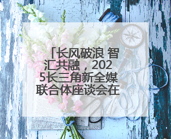 长风破浪 智汇共融，2025长三角新全媒联合体座谈会在宁召开