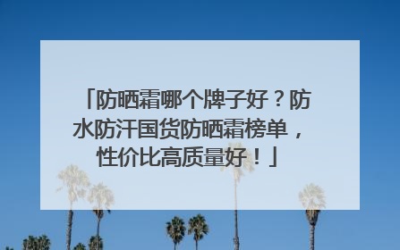 防晒霜哪个牌子好？防水防汗国货防晒霜榜单，性价比高质量好！