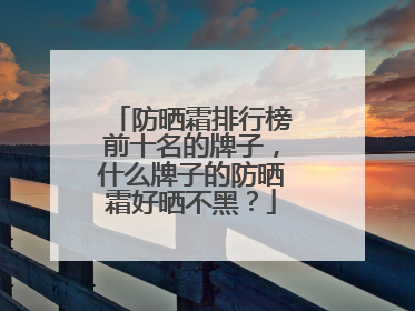 防晒霜排行榜前十名的牌子，什么牌子的防晒霜好晒不黑？