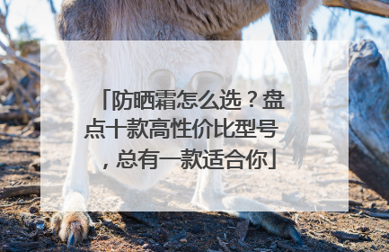 防晒霜怎么选？盘点十款高性价比型号，总有一款适合你