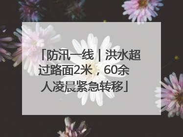 防汛一线｜洪水超过路面2米，60余人凌晨紧急转移