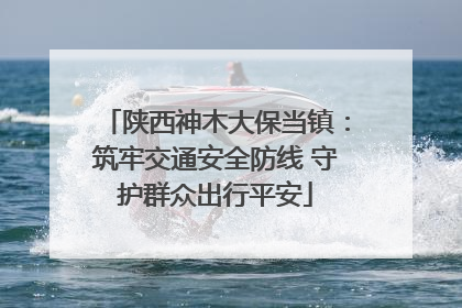 陕西神木大保当镇：筑牢交通安全防线 守护群众出行平安