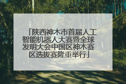 陕西神木市首届人工智能机器人大赛暨全球发明大会中国区神木赛区选拔赛隆重举行