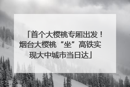 首个大樱桃专厢出发！烟台大樱桃“坐”高铁实现大中城市当日达