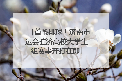 首战排球！济南市运会驻济高校大学生组赛事开打在即