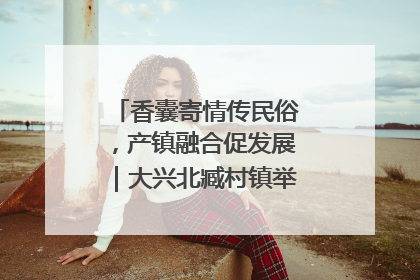 香囊寄情传民俗，产镇融合促发展｜大兴北臧村镇举办端午主题活动
