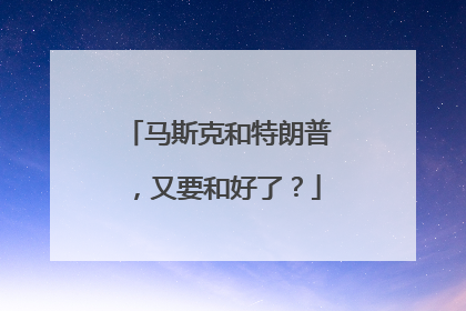 马斯克和特朗普，又要和好了？