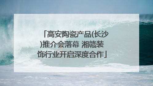 高安陶瓷产品(长沙)推介会落幕 湘赣装饰行业开启深度合作