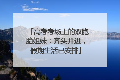 高考考场上的双胞胎姐妹：齐头并进，假期生活已安排