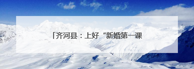 齐河县：上好“新婚第一课”，引领文明婚俗新风尚