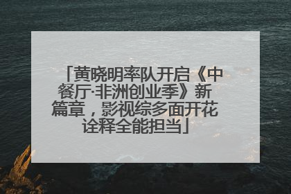 黄晓明率队开启《中餐厅·非洲创业季》新篇章，影视综多面开花诠释全能担当