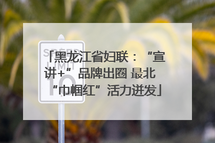 黑龙江省妇联：“宣讲+”品牌出圈 最北“巾帼红”活力迸发