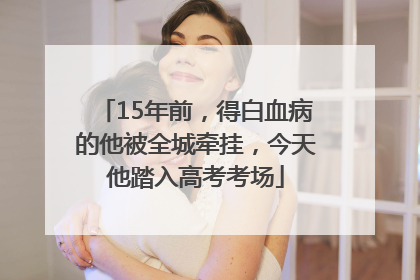 15年前，得白血病的他被全城牵挂，今天他踏入高考考场