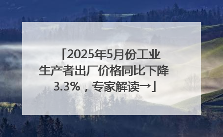 2025年5月份工业生产者出厂价格同比下降3.3%，专家解读→