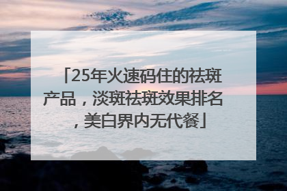 25年火速码住的祛斑产品，淡斑祛斑效果排名，美白界内无代餐