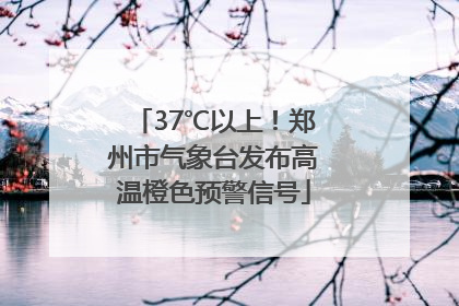 37℃以上！郑州市气象台发布高温橙色预警信号